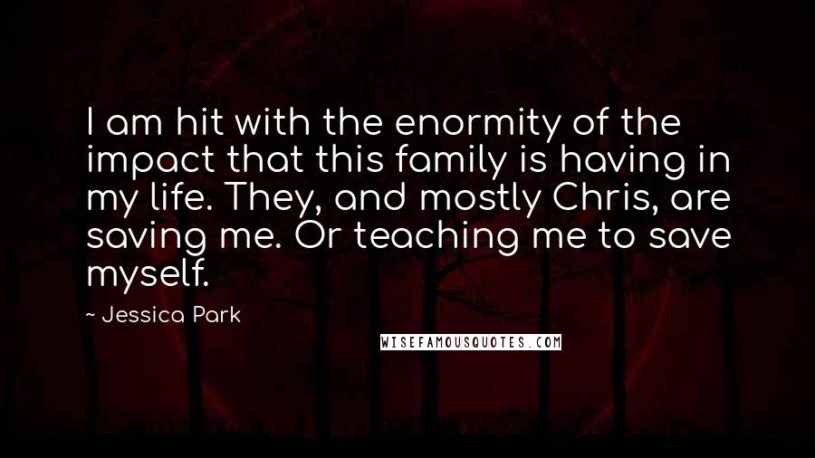 Jessica Park Quotes: I am hit with the enormity of the impact that this family is having in my life. They, and mostly Chris, are saving me. Or teaching me to save myself.