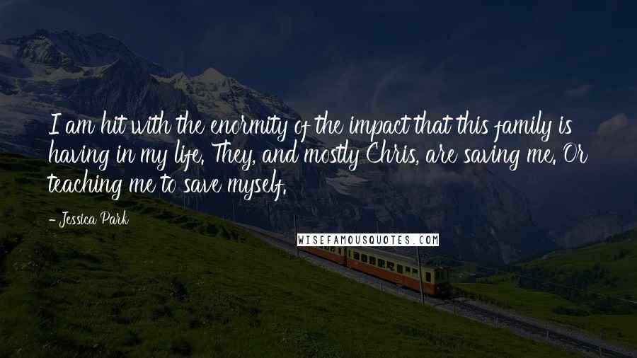 Jessica Park Quotes: I am hit with the enormity of the impact that this family is having in my life. They, and mostly Chris, are saving me. Or teaching me to save myself.