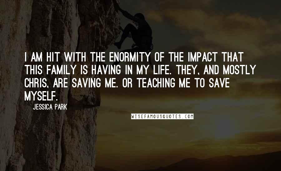 Jessica Park Quotes: I am hit with the enormity of the impact that this family is having in my life. They, and mostly Chris, are saving me. Or teaching me to save myself.