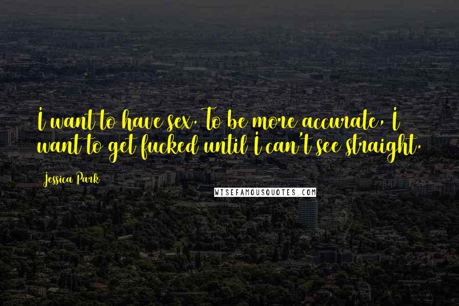 Jessica Park Quotes: I want to have sex. To be more accurate, I want to get fucked until I can't see straight.
