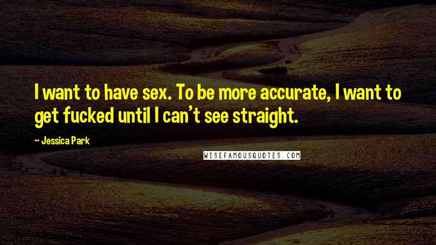 Jessica Park Quotes: I want to have sex. To be more accurate, I want to get fucked until I can't see straight.