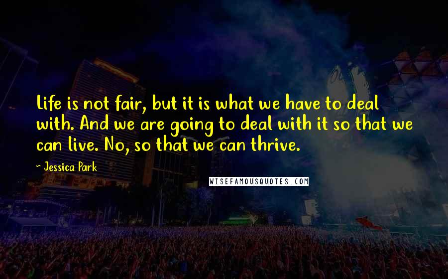 Jessica Park Quotes: Life is not fair, but it is what we have to deal with. And we are going to deal with it so that we can live. No, so that we can thrive.