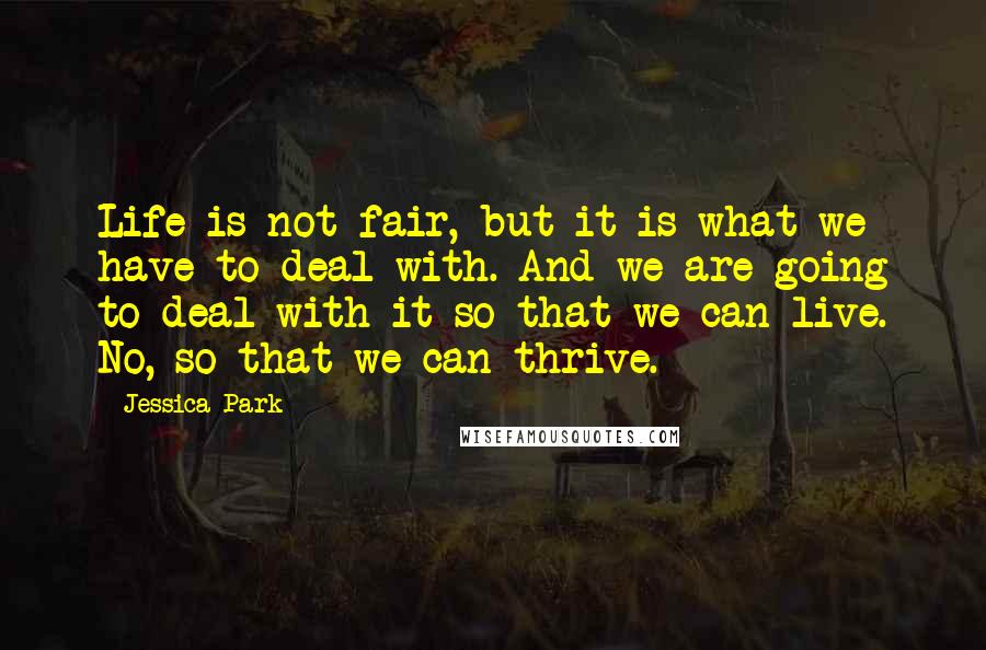 Jessica Park Quotes: Life is not fair, but it is what we have to deal with. And we are going to deal with it so that we can live. No, so that we can thrive.