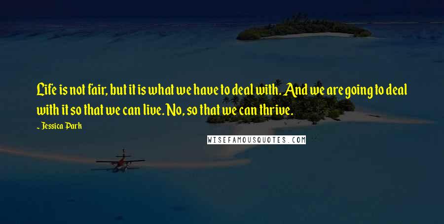 Jessica Park Quotes: Life is not fair, but it is what we have to deal with. And we are going to deal with it so that we can live. No, so that we can thrive.