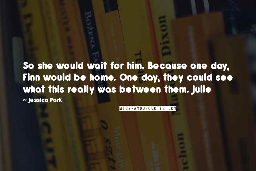 Jessica Park Quotes: So she would wait for him. Because one day, Finn would be home. One day, they could see what this really was between them. Julie