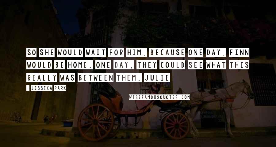 Jessica Park Quotes: So she would wait for him. Because one day, Finn would be home. One day, they could see what this really was between them. Julie