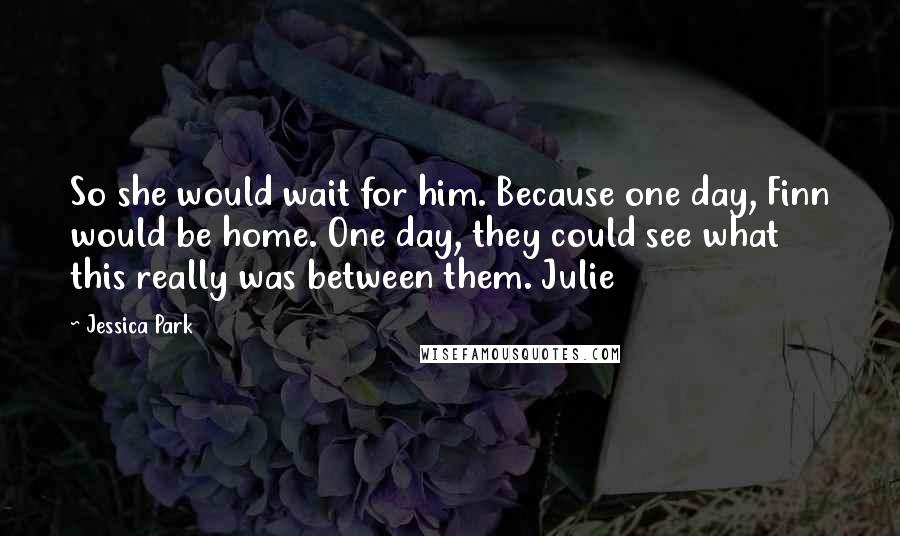 Jessica Park Quotes: So she would wait for him. Because one day, Finn would be home. One day, they could see what this really was between them. Julie