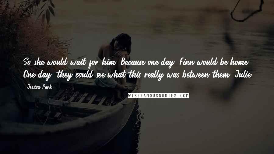 Jessica Park Quotes: So she would wait for him. Because one day, Finn would be home. One day, they could see what this really was between them. Julie