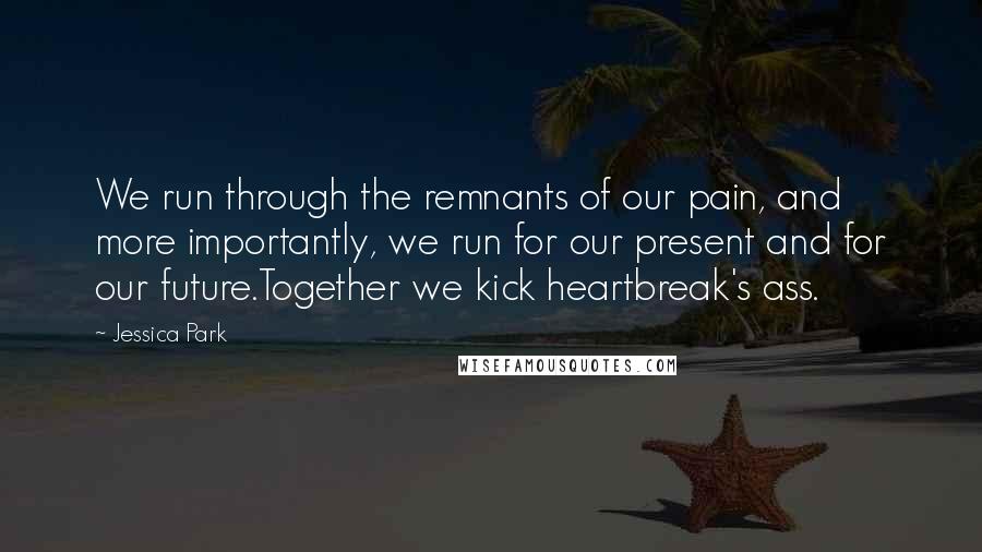 Jessica Park Quotes: We run through the remnants of our pain, and more importantly, we run for our present and for our future.Together we kick heartbreak's ass.