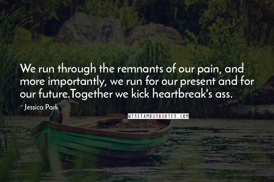 Jessica Park Quotes: We run through the remnants of our pain, and more importantly, we run for our present and for our future.Together we kick heartbreak's ass.