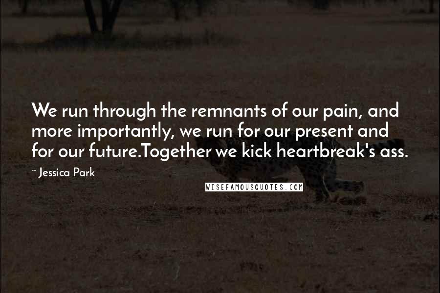 Jessica Park Quotes: We run through the remnants of our pain, and more importantly, we run for our present and for our future.Together we kick heartbreak's ass.