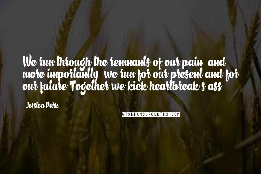 Jessica Park Quotes: We run through the remnants of our pain, and more importantly, we run for our present and for our future.Together we kick heartbreak's ass.