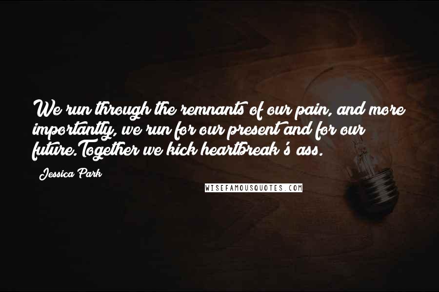 Jessica Park Quotes: We run through the remnants of our pain, and more importantly, we run for our present and for our future.Together we kick heartbreak's ass.