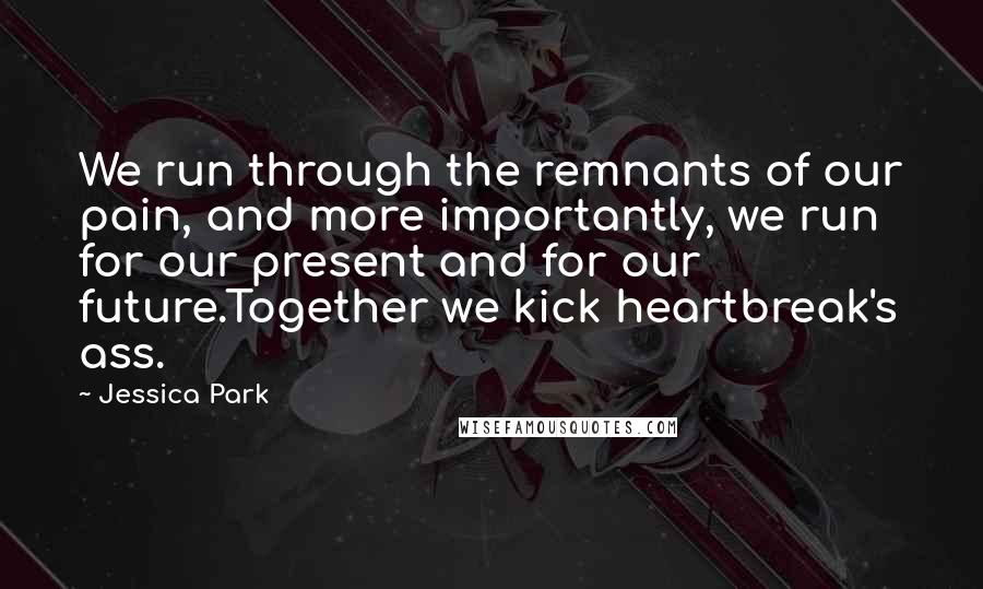 Jessica Park Quotes: We run through the remnants of our pain, and more importantly, we run for our present and for our future.Together we kick heartbreak's ass.