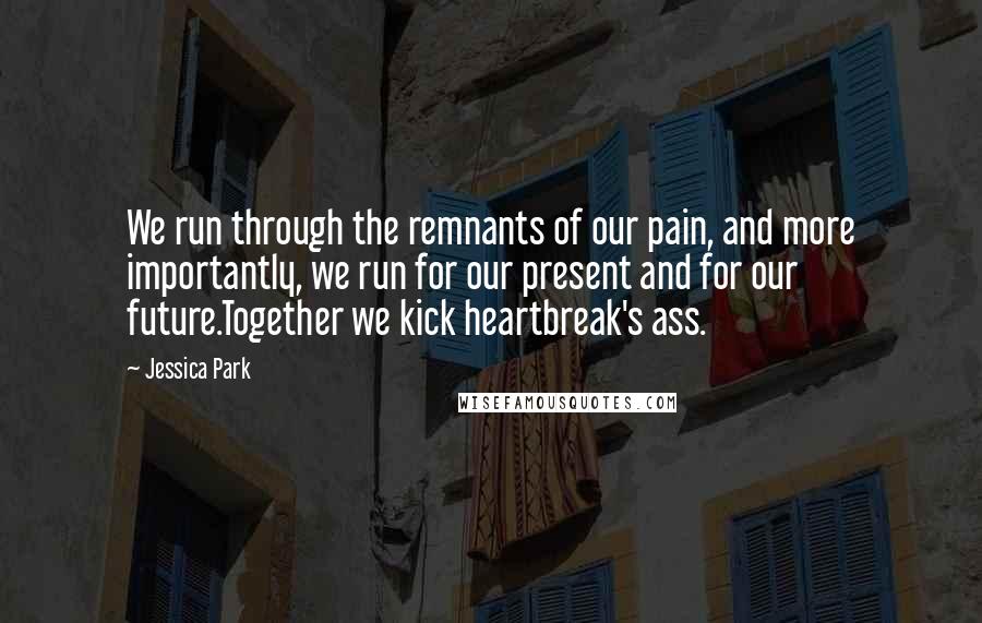 Jessica Park Quotes: We run through the remnants of our pain, and more importantly, we run for our present and for our future.Together we kick heartbreak's ass.