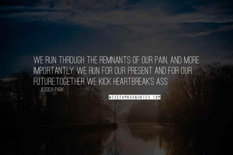 Jessica Park Quotes: We run through the remnants of our pain, and more importantly, we run for our present and for our future.Together we kick heartbreak's ass.