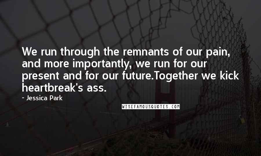 Jessica Park Quotes: We run through the remnants of our pain, and more importantly, we run for our present and for our future.Together we kick heartbreak's ass.