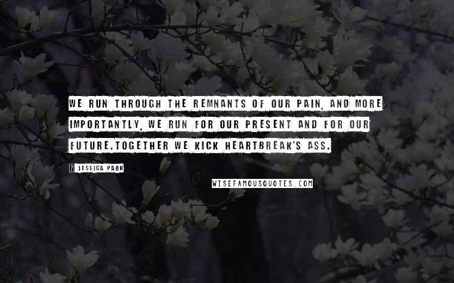 Jessica Park Quotes: We run through the remnants of our pain, and more importantly, we run for our present and for our future.Together we kick heartbreak's ass.