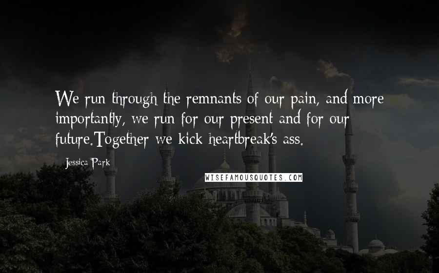 Jessica Park Quotes: We run through the remnants of our pain, and more importantly, we run for our present and for our future.Together we kick heartbreak's ass.