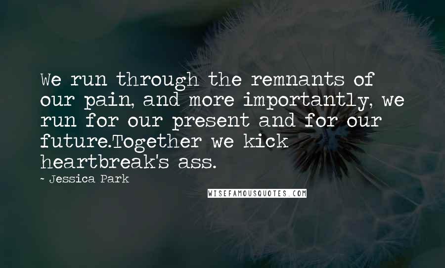 Jessica Park Quotes: We run through the remnants of our pain, and more importantly, we run for our present and for our future.Together we kick heartbreak's ass.