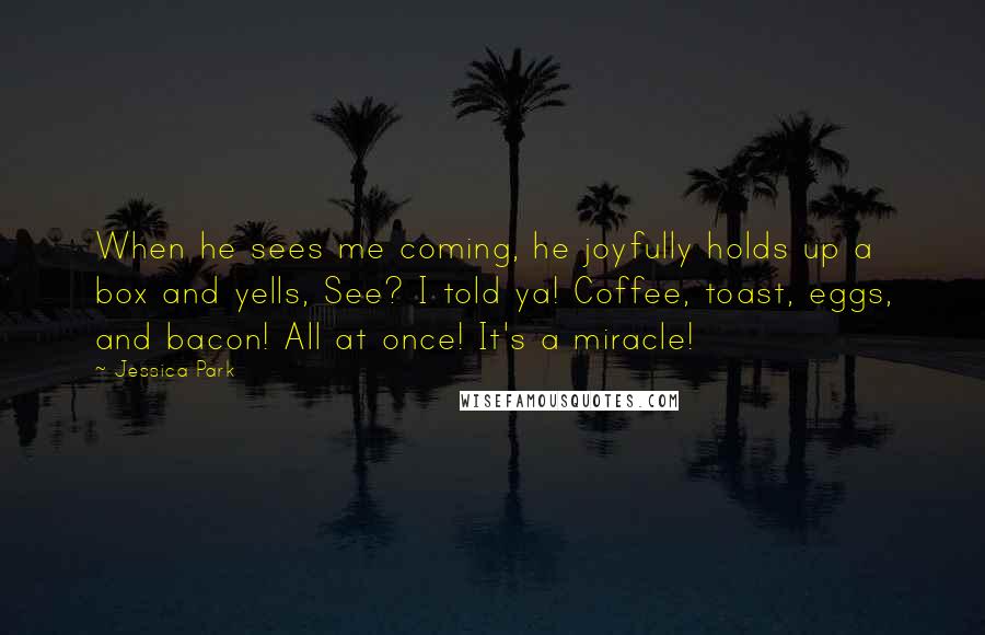 Jessica Park Quotes: When he sees me coming, he joyfully holds up a box and yells, See? I told ya! Coffee, toast, eggs, and bacon! All at once! It's a miracle!