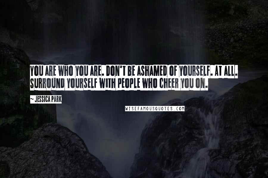 Jessica Park Quotes: You are who you are. Don't be ashamed of yourself. At all. Surround yourself with people who cheer you on.