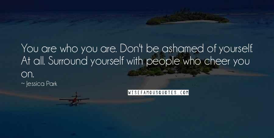 Jessica Park Quotes: You are who you are. Don't be ashamed of yourself. At all. Surround yourself with people who cheer you on.