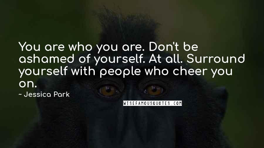 Jessica Park Quotes: You are who you are. Don't be ashamed of yourself. At all. Surround yourself with people who cheer you on.