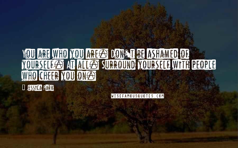 Jessica Park Quotes: You are who you are. Don't be ashamed of yourself. At all. Surround yourself with people who cheer you on.