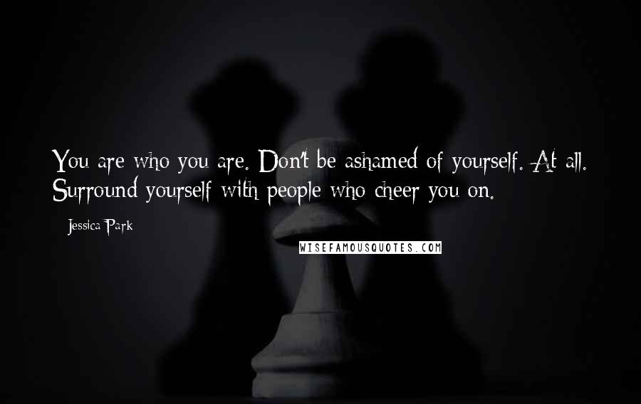 Jessica Park Quotes: You are who you are. Don't be ashamed of yourself. At all. Surround yourself with people who cheer you on.