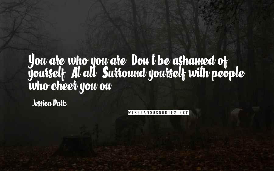 Jessica Park Quotes: You are who you are. Don't be ashamed of yourself. At all. Surround yourself with people who cheer you on.