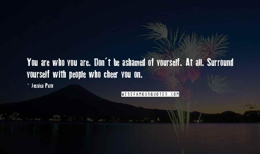 Jessica Park Quotes: You are who you are. Don't be ashamed of yourself. At all. Surround yourself with people who cheer you on.