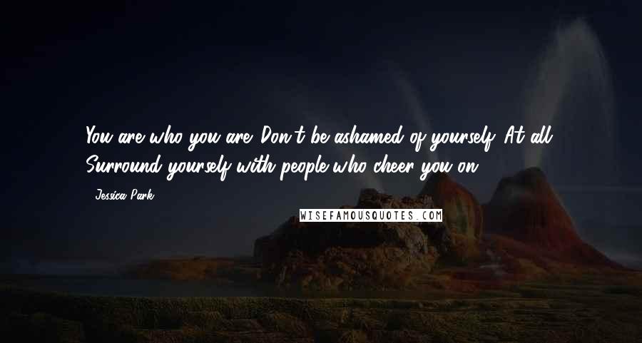 Jessica Park Quotes: You are who you are. Don't be ashamed of yourself. At all. Surround yourself with people who cheer you on.