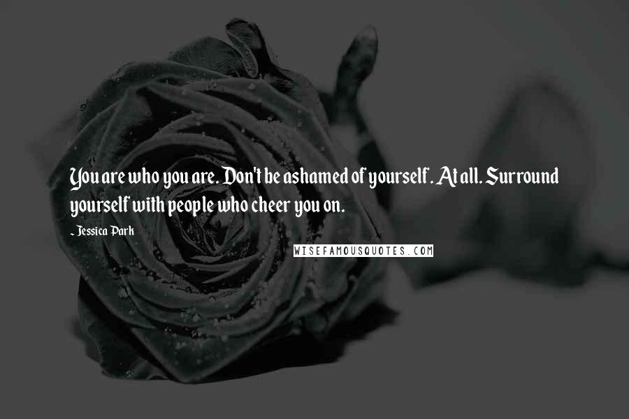 Jessica Park Quotes: You are who you are. Don't be ashamed of yourself. At all. Surround yourself with people who cheer you on.