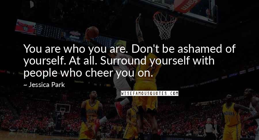 Jessica Park Quotes: You are who you are. Don't be ashamed of yourself. At all. Surround yourself with people who cheer you on.