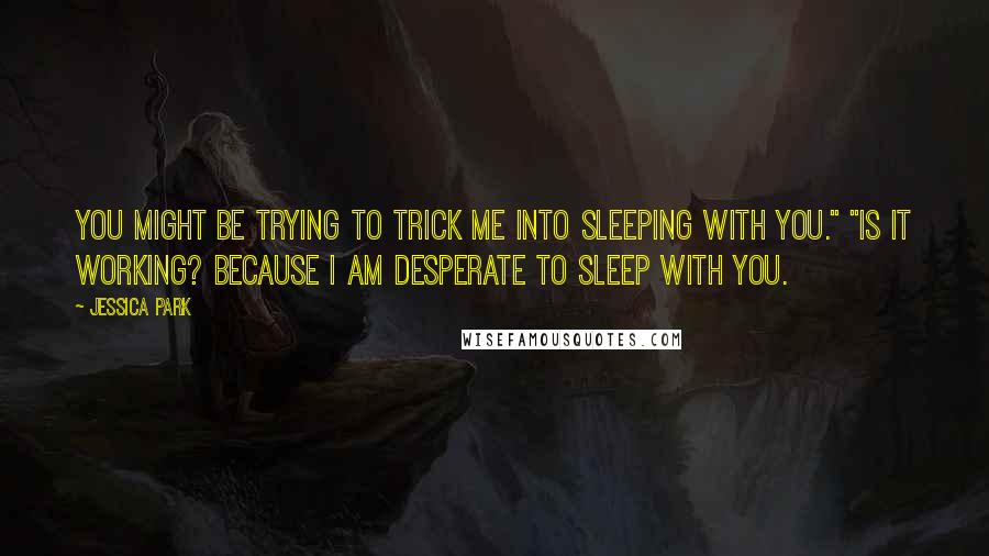 Jessica Park Quotes: You might be trying to trick me into sleeping with you." "Is it working? Because I am desperate to sleep with you.