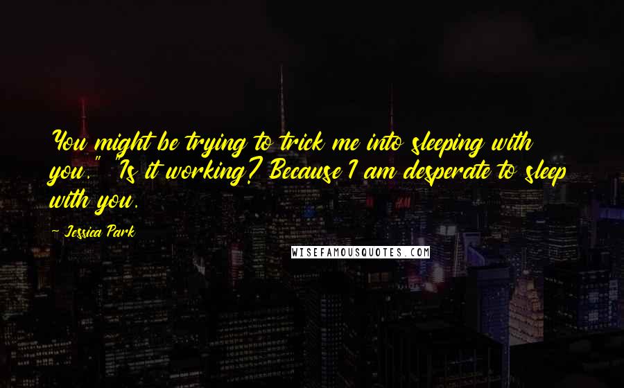 Jessica Park Quotes: You might be trying to trick me into sleeping with you." "Is it working? Because I am desperate to sleep with you.