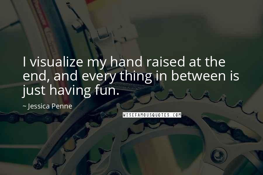 Jessica Penne Quotes: I visualize my hand raised at the end, and every thing in between is just having fun.