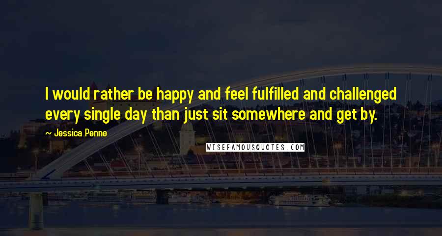 Jessica Penne Quotes: I would rather be happy and feel fulfilled and challenged every single day than just sit somewhere and get by.