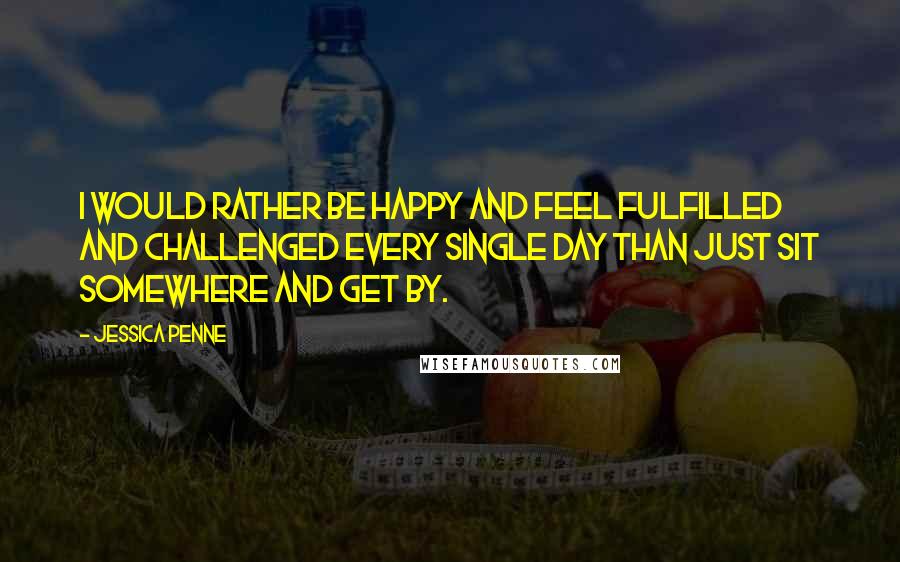 Jessica Penne Quotes: I would rather be happy and feel fulfilled and challenged every single day than just sit somewhere and get by.