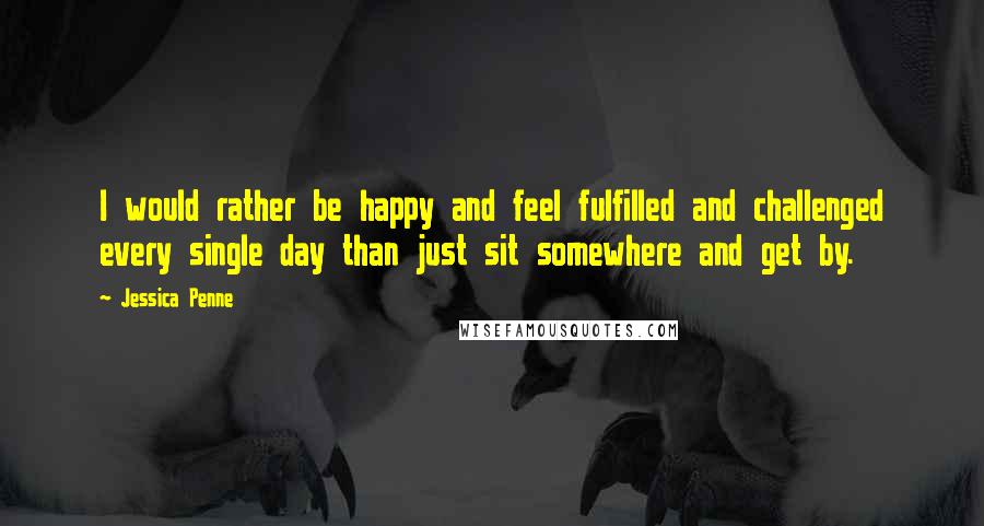 Jessica Penne Quotes: I would rather be happy and feel fulfilled and challenged every single day than just sit somewhere and get by.