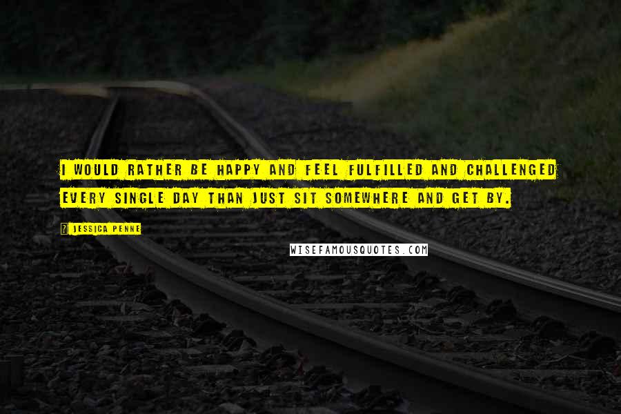 Jessica Penne Quotes: I would rather be happy and feel fulfilled and challenged every single day than just sit somewhere and get by.