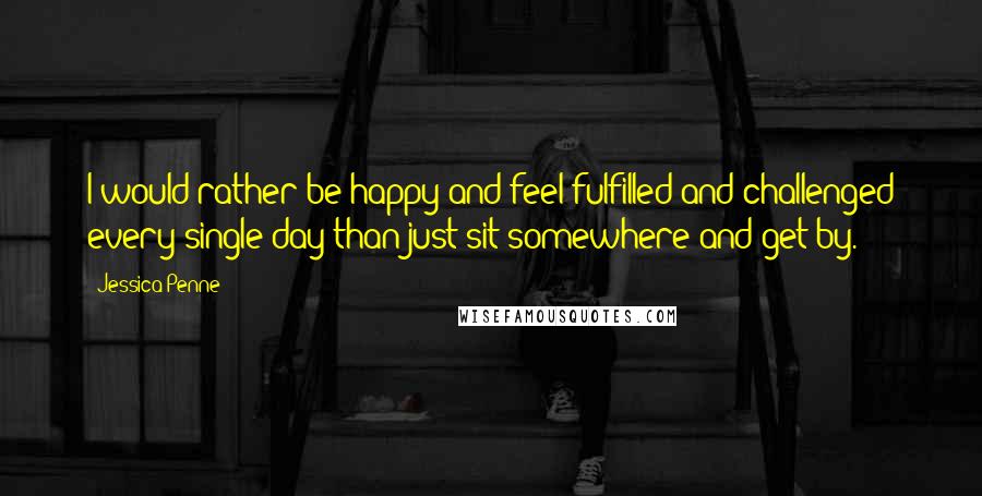 Jessica Penne Quotes: I would rather be happy and feel fulfilled and challenged every single day than just sit somewhere and get by.