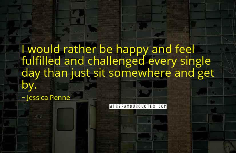 Jessica Penne Quotes: I would rather be happy and feel fulfilled and challenged every single day than just sit somewhere and get by.