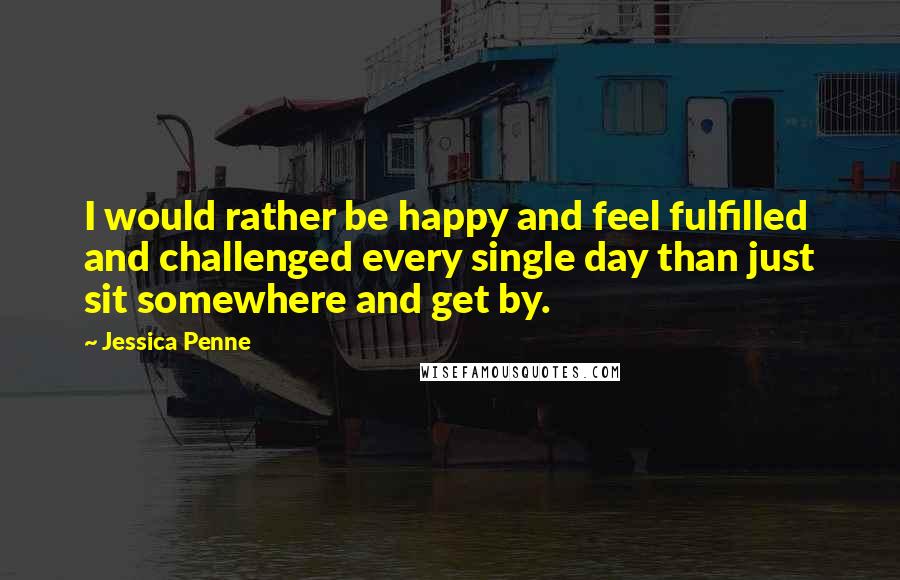 Jessica Penne Quotes: I would rather be happy and feel fulfilled and challenged every single day than just sit somewhere and get by.