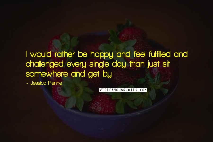 Jessica Penne Quotes: I would rather be happy and feel fulfilled and challenged every single day than just sit somewhere and get by.