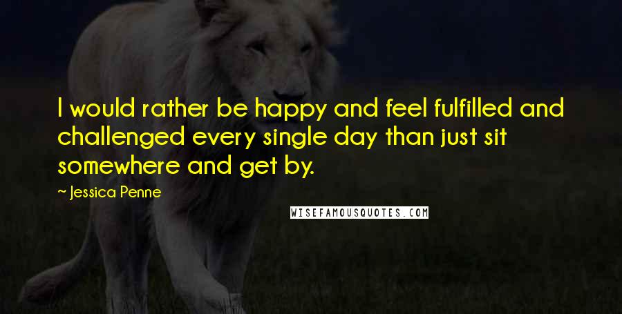 Jessica Penne Quotes: I would rather be happy and feel fulfilled and challenged every single day than just sit somewhere and get by.