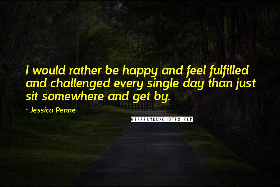 Jessica Penne Quotes: I would rather be happy and feel fulfilled and challenged every single day than just sit somewhere and get by.