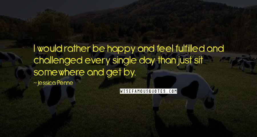 Jessica Penne Quotes: I would rather be happy and feel fulfilled and challenged every single day than just sit somewhere and get by.