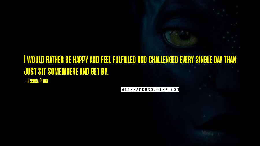 Jessica Penne Quotes: I would rather be happy and feel fulfilled and challenged every single day than just sit somewhere and get by.